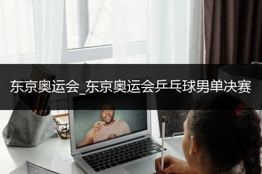 东京奥运会_东京奥运会乒乓球男单决赛